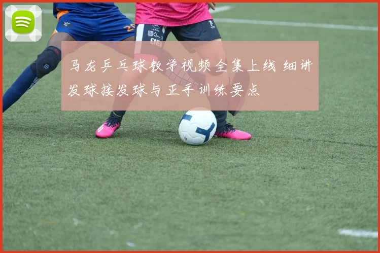 马龙乒乓球教学视频全集上线 细讲发球接发球与正手训练要点