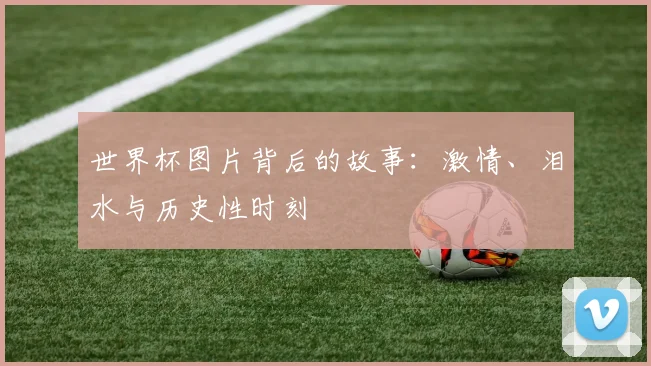 世界杯图片背后的故事：激情、泪水与历史性时刻