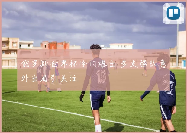 俄罗斯世界杯冷门爆出 多支强队意外出局引关注