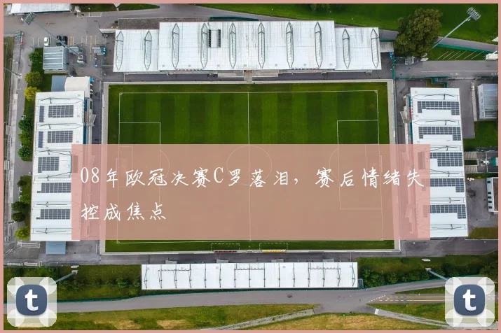 08年欧冠决赛C罗落泪，赛后情绪失控成焦点