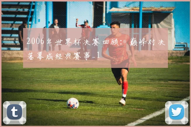 2006年世界杯决赛回顾：巅峰对决落幕成经典赛事_1