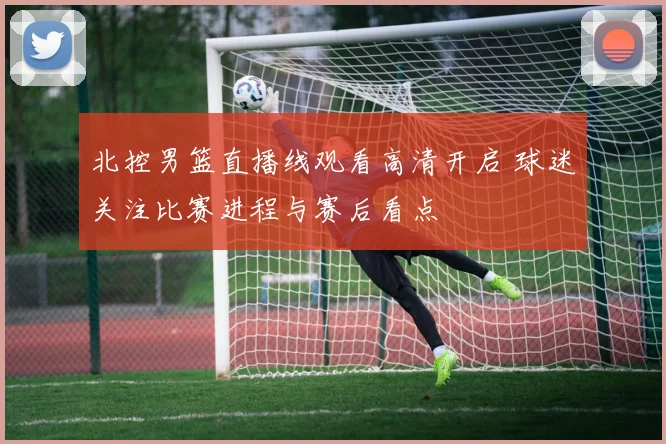 北控男篮直播线观看高清开启 球迷关注比赛进程与赛后看点