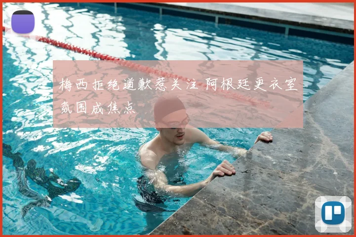 梅西拒绝道歉惹关注 阿根廷更衣室氛围成焦点