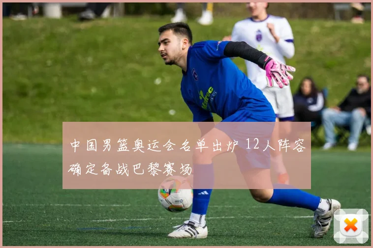 中国男篮奥运会名单出炉 12人阵容确定备战巴黎赛场