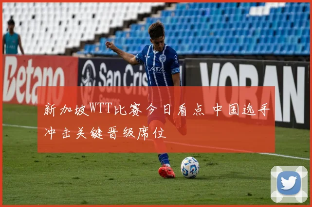 新加坡WTT比赛今日看点 中国选手冲击关键晋级席位