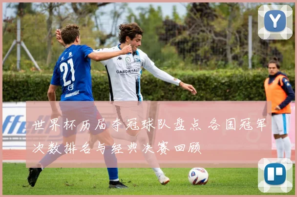 世界杯历届夺冠球队盘点 各国冠军次数排名与经典决赛回顾