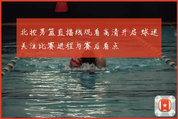 北控男篮直播线观看高清开启 球迷关注比赛进程与赛后看点