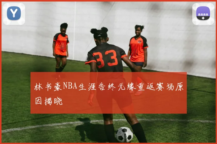 林书豪NBA生涯告终无缘重返赛场原因揭晓
