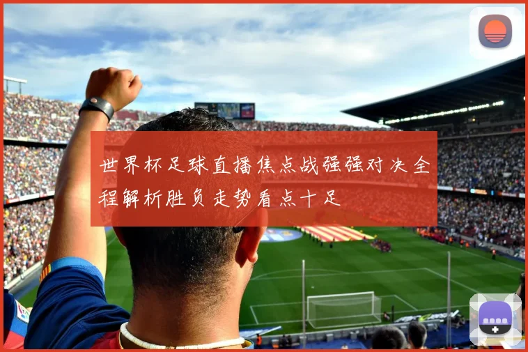 世界杯足球直播焦点战强强对决全程解析胜负走势看点十足