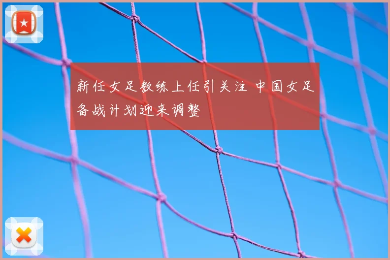 新任女足教练上任引关注 中国女足备战计划迎来调整