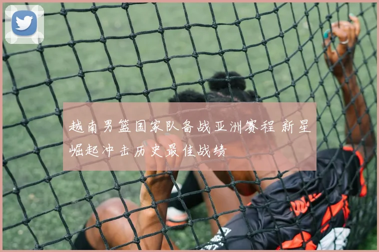 越南男篮国家队备战亚洲赛程 新星崛起冲击历史最佳战绩