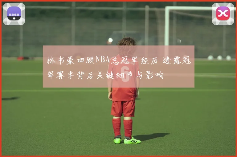 林书豪回顾NBA总冠军经历 透露冠军赛季背后关键细节与影响