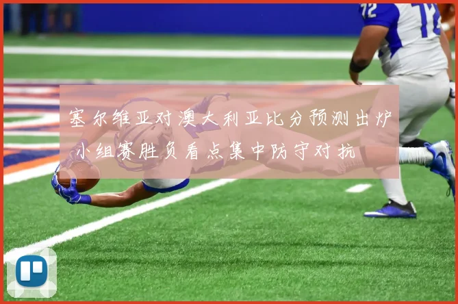 塞尔维亚对澳大利亚比分预测出炉 小组赛胜负看点集中防守对抗