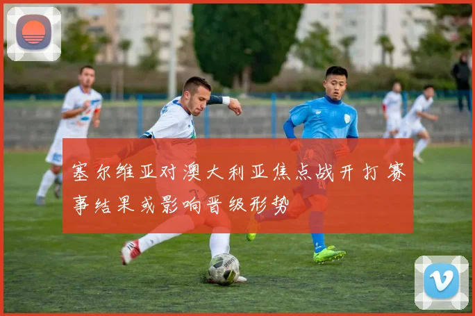 塞尔维亚对澳大利亚焦点战开打 赛事结果或影响晋级形势