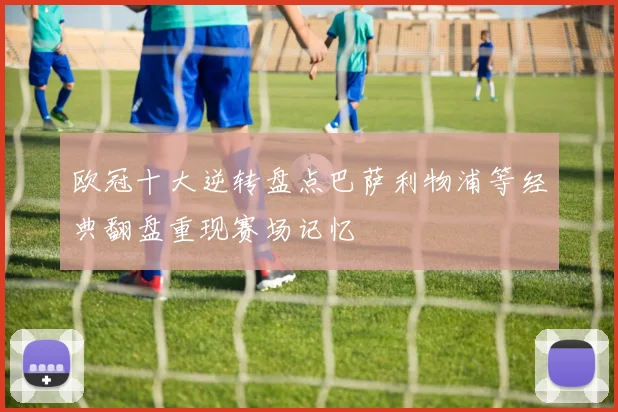 欧冠十大逆转盘点巴萨利物浦等经典翻盘重现赛场记忆