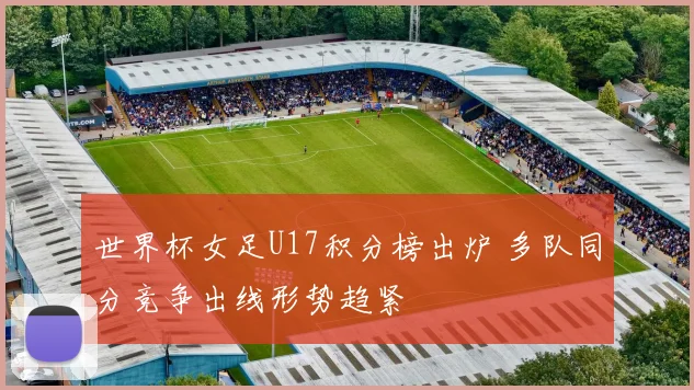 世界杯女足U17积分榜出炉 多队同分竞争出线形势趋紧