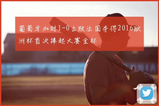 葡萄牙加时1-0击败法国夺得2016欧洲杯首次捧起大赛金杯