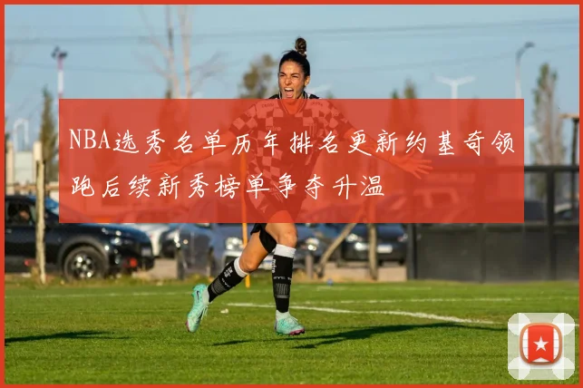 NBA选秀名单历年排名更新约基奇领跑后续新秀榜单争夺升温