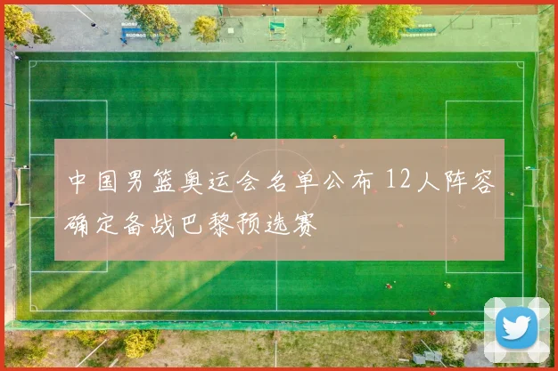 中国男篮奥运会名单公布 12人阵容确定备战巴黎预选赛