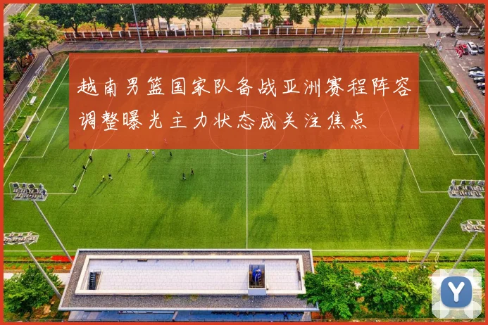越南男篮国家队备战亚洲赛程阵容调整曝光主力状态成关注焦点