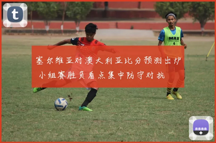 塞尔维亚对澳大利亚比分预测出炉 小组赛胜负看点集中防守对抗