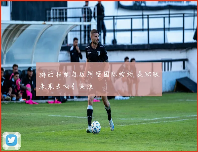 梅西拒绝与迈阿密国际续约 美职联未来去向引关注