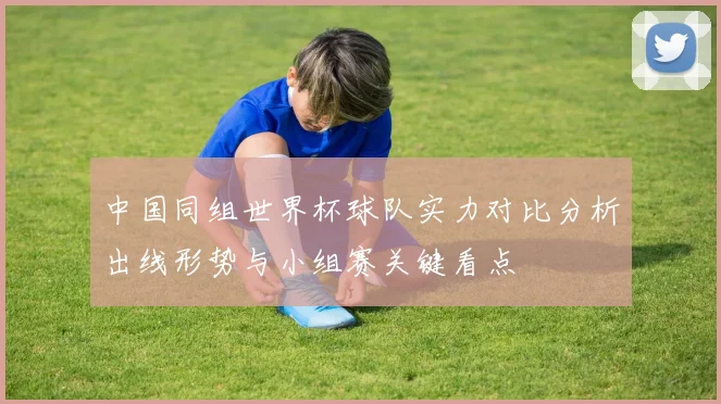 中国同组世界杯球队实力对比分析出线形势与小组赛关键看点