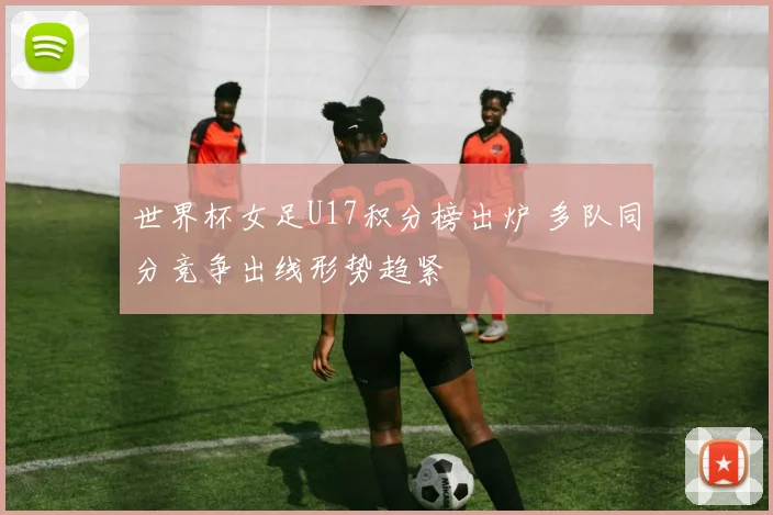 世界杯女足U17积分榜出炉 多队同分竞争出线形势趋紧