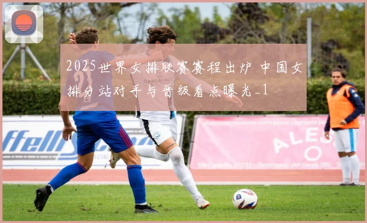 2025世界女排联赛赛程出炉 中国女排分站对手与晋级看点曝光_1