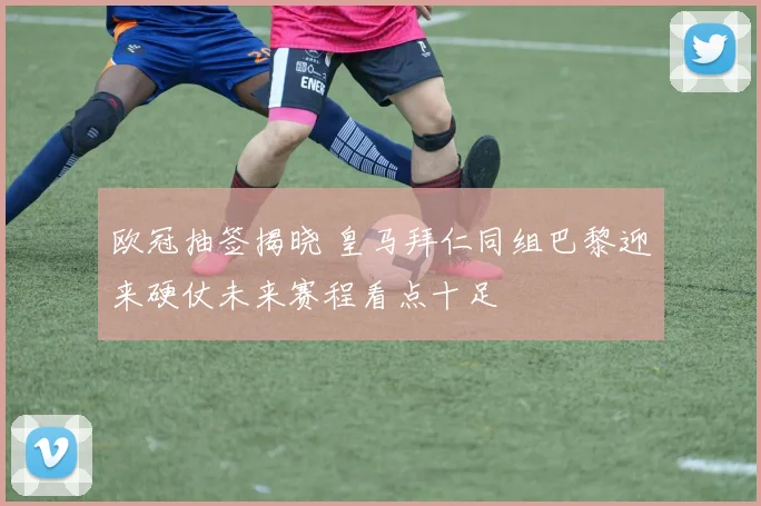 欧冠抽签揭晓 皇马拜仁同组巴黎迎来硬仗未来赛程看点十足