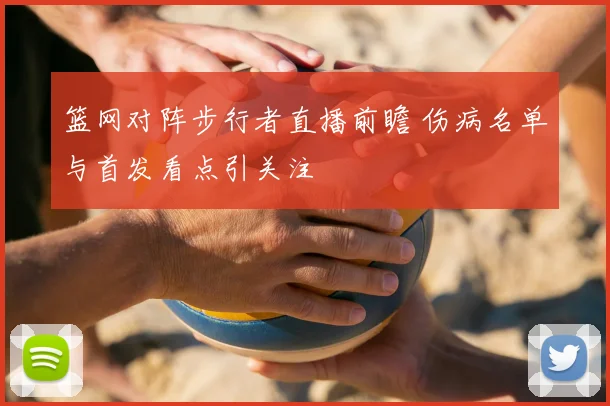 篮网对阵步行者直播前瞻 伤病名单与首发看点引关注
