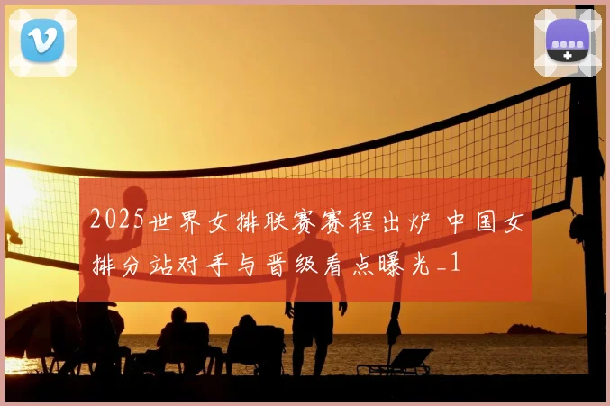 2025世界女排联赛赛程出炉 中国女排分站对手与晋级看点曝光_1