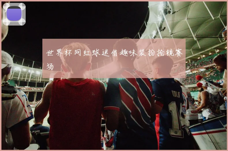 世界杯网红球迷借趣味装扮抢镜赛场