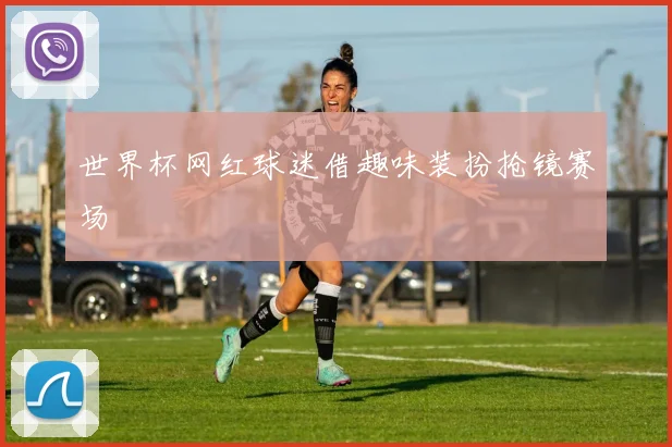 世界杯网红球迷借趣味装扮抢镜赛场