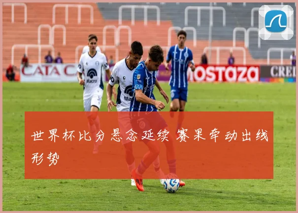世界杯比分悬念延续 赛果牵动出线形势
